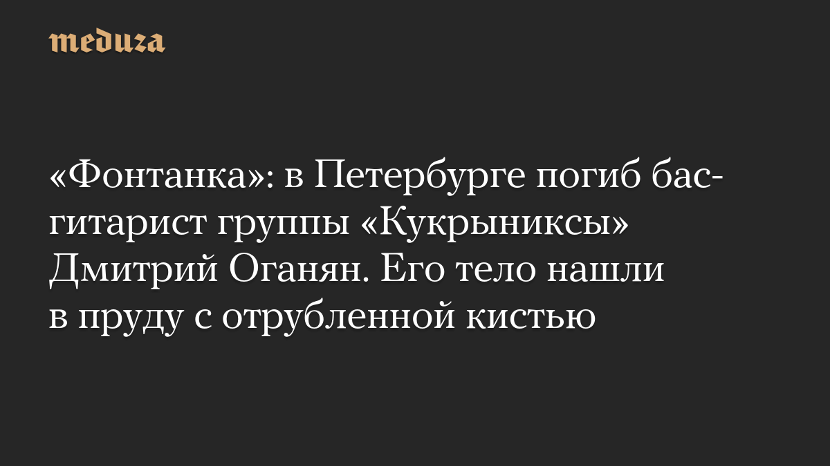 «Фонтанка»: в Петербурге погиб бас-гитарист группы «Кукрыниксы» Дмитрий Оганян. Его тело нашли в пруду с отрубленной кистью