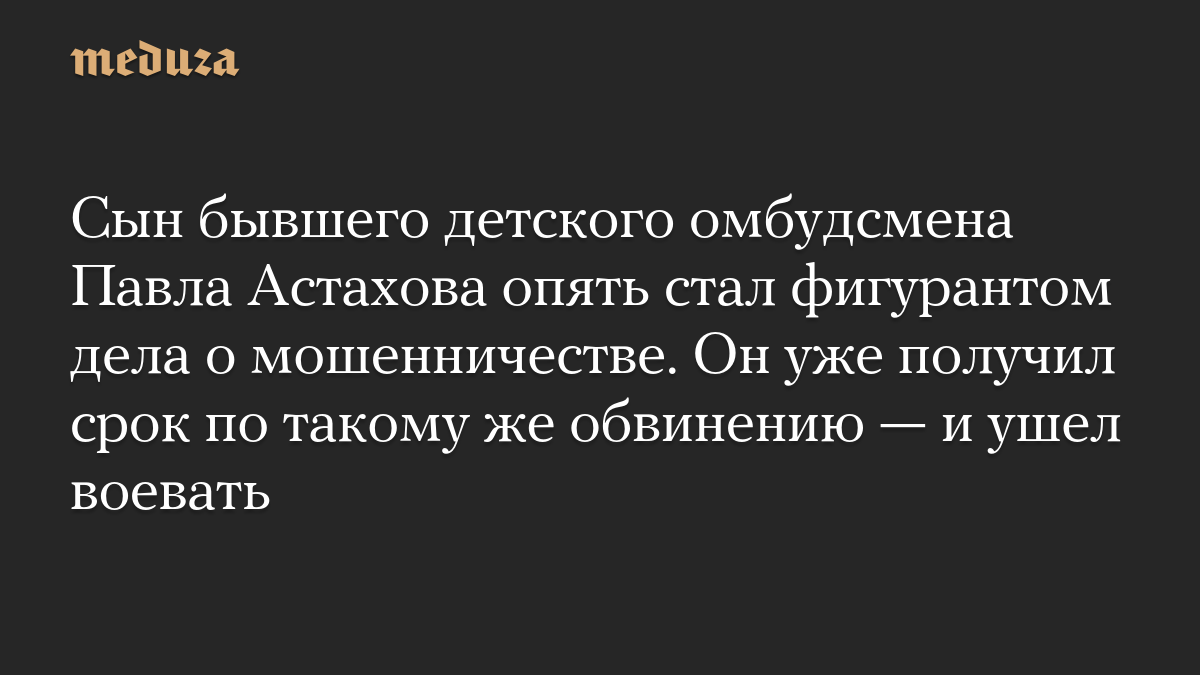 Сын бывшего детского омбудсмена Павла Астахова опять стал фигурантом дела о мошенничестве. Он уже получил срок по такому же обвинению — и ушел воевать