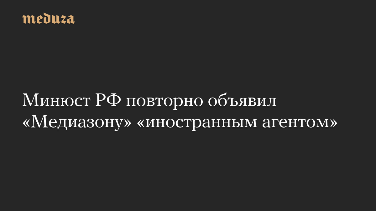 Минюст РФ повторно объявил «Медиазону» «иностранным агентом»