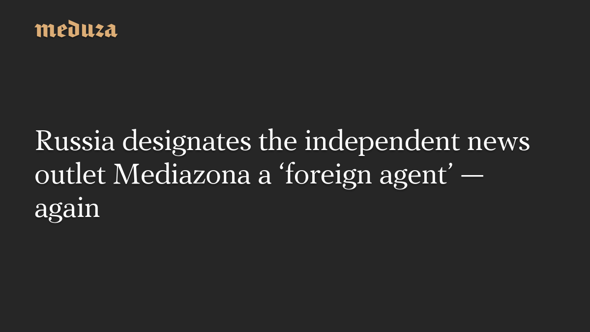 Russia designates the independent news outlet Mediazona a ‘foreign agent’ — again