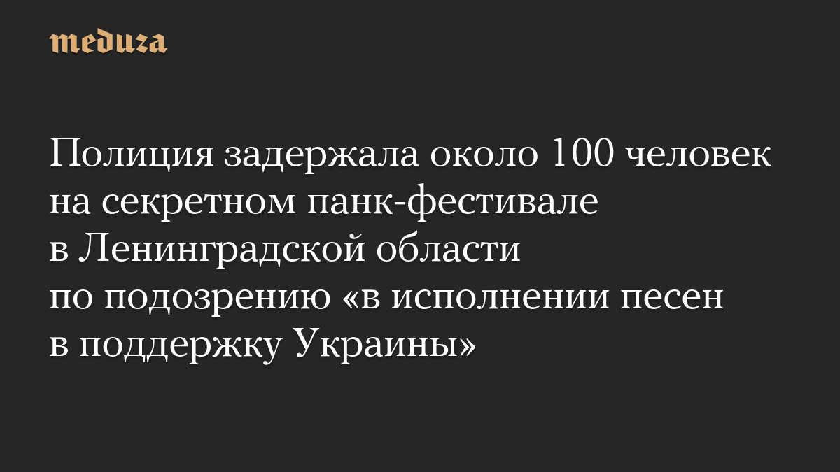 Полиция задержала около 100 человек на секретном панк-фестивале в Ленинградской области по подозрению «в исполнении песен в поддержку Украины»