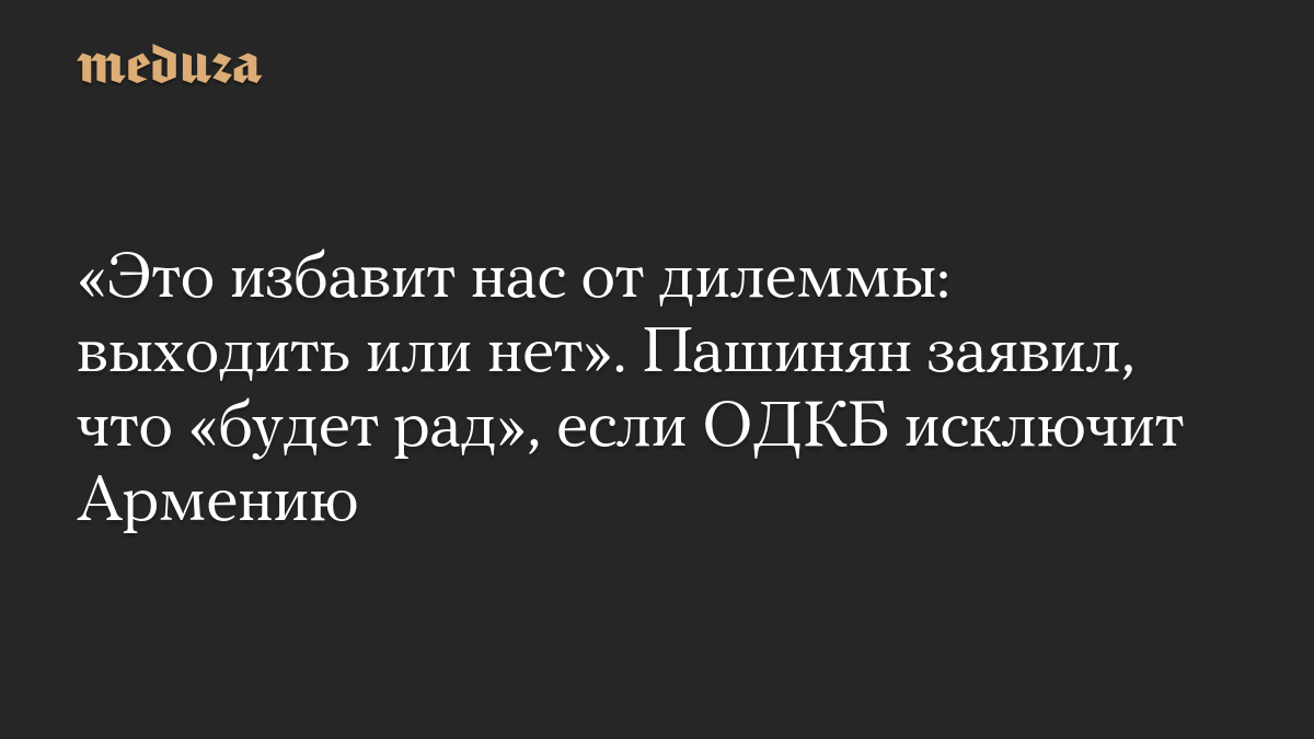 «Это избавит нас от дилеммы: выходить или нет». Пашинян заявил, что «будет рад», если ОДКБ исключит Армению
