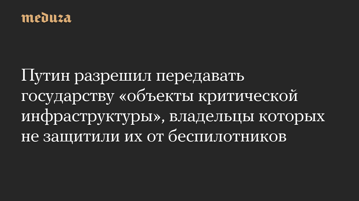 Путин разрешил передавать государству «объекты критической инфраструктуры», владельцы которых не защитили их от беспилотников