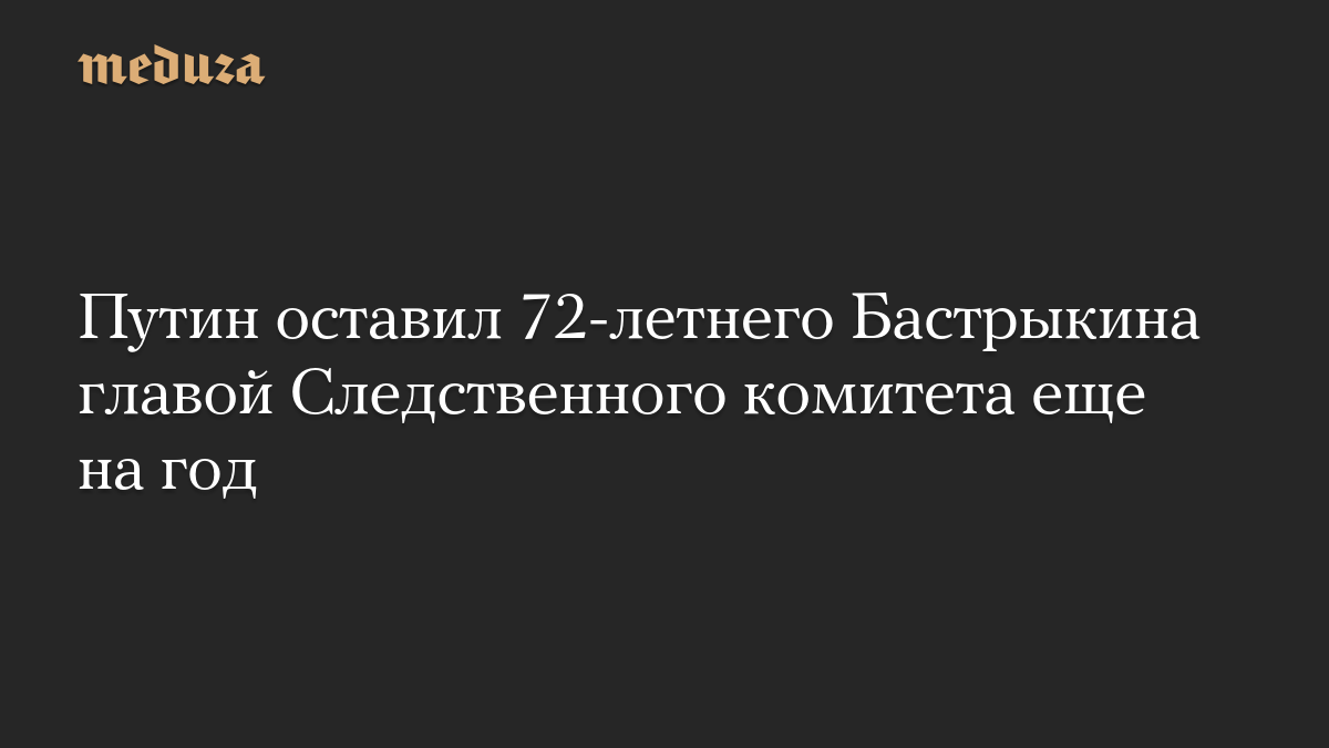 Путин оставил 72-летнего Бастрыкина главой Следственного комитета еще на год