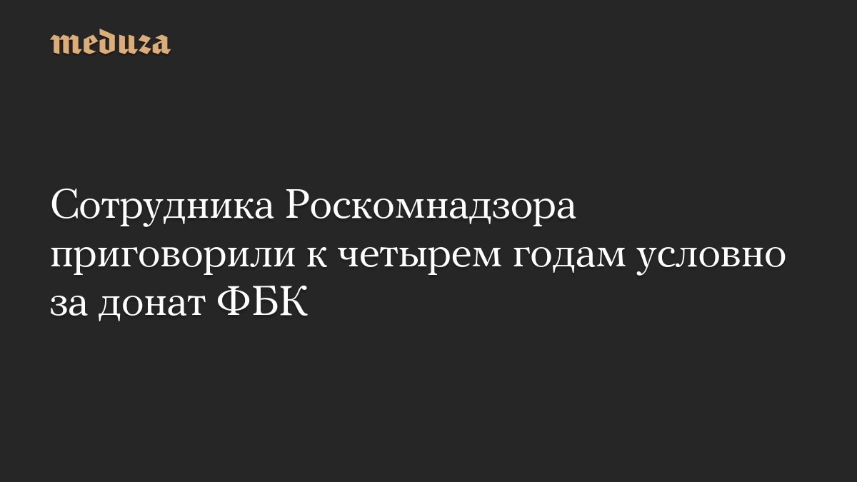 Сотрудника Роскомнадзора приговорили к четырем годам условно за донат ФБК