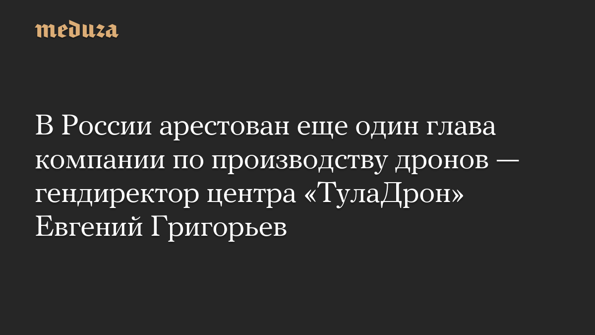 В России арестован еще один глава компании по производству дронов — гендиректор центра «ТулаДрон» Евгений Григорьев