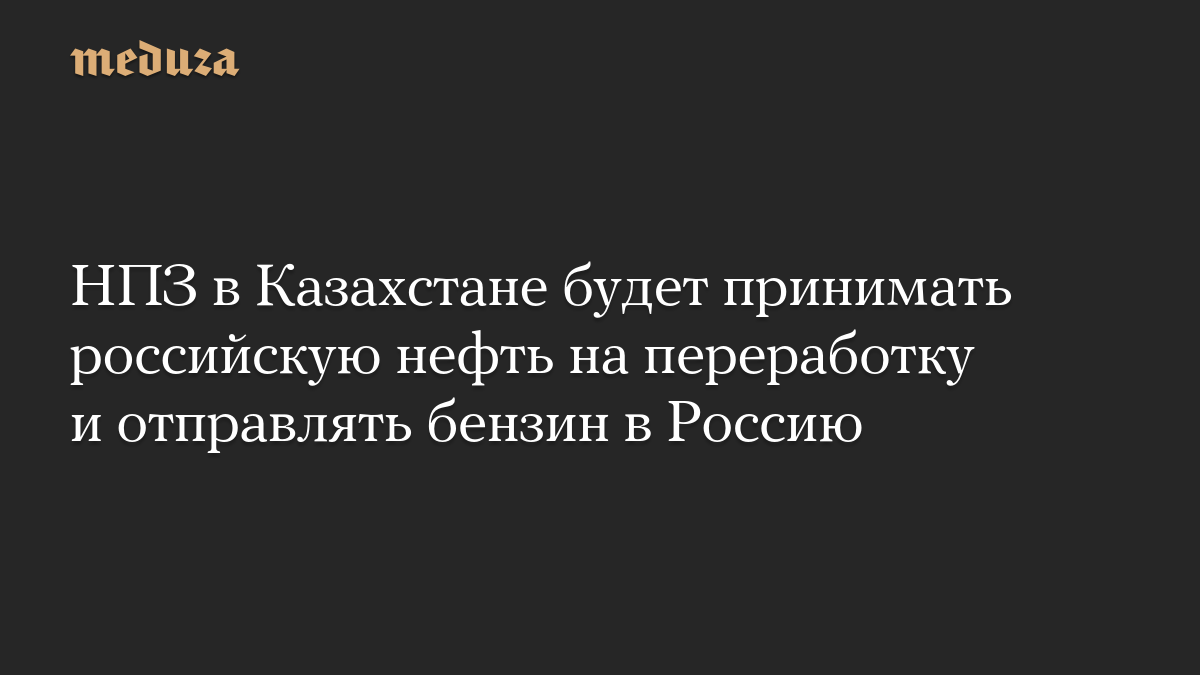 НПЗ в Казахстане будет принимать российскую нефть на переработку и отправлять бензин в Россию