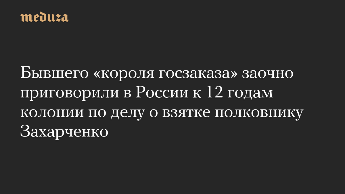 Бывшего «короля госзаказа» заочно приговорили в России к 12 годам колонии по делу о взятке полковнику Захарченко