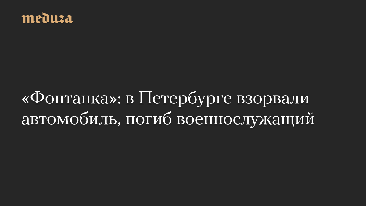 «Фонтанка»: в Петербурге взорвали автомобиль, погиб военнослужащий
