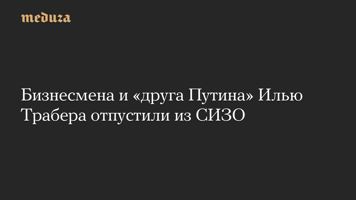 Бизнесмена и «друга Путина» Илью Трабера отпустили из СИЗО