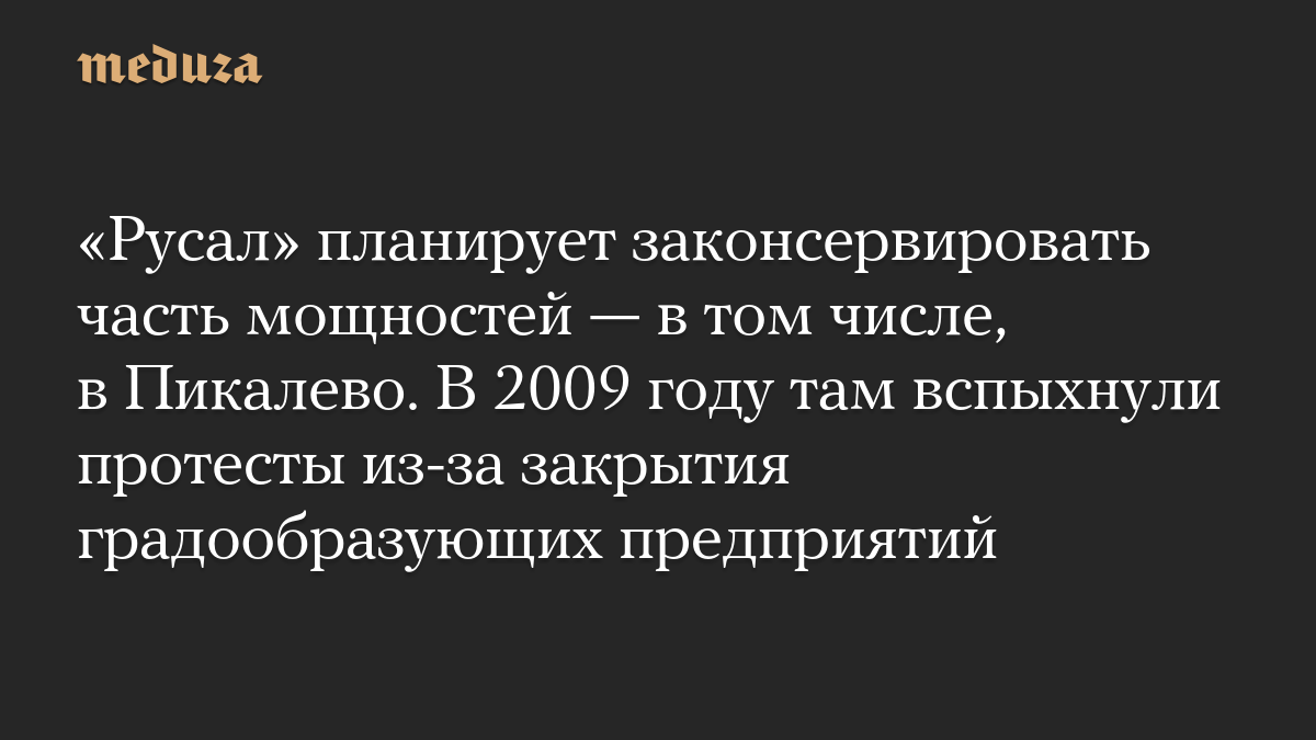 «Русал» планирует законсервировать часть мощностей — в том числе, в Пикалево. В 2009 году там вспыхнули протесты из-за закрытия градообразующих предприятий