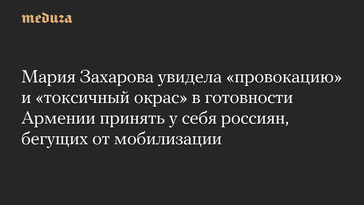 Мария Захарова увидела «провокацию» и «токсичный окрас» в готовности Армении принять у себя россиян, бегущих от мобилизации