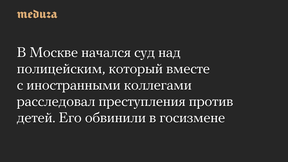 В Москве начался суд над полицейским, который вместе с иностранными коллегами расследовал преступления против детей. Его обвинили в госизмене