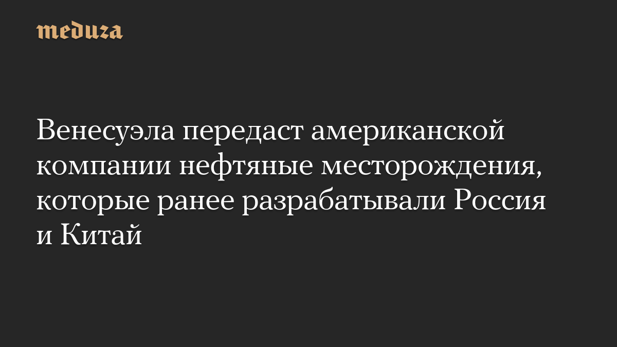 Венесуэла передаст американской компании нефтяные месторождения, которые ранее разрабатывали Россия и Китай