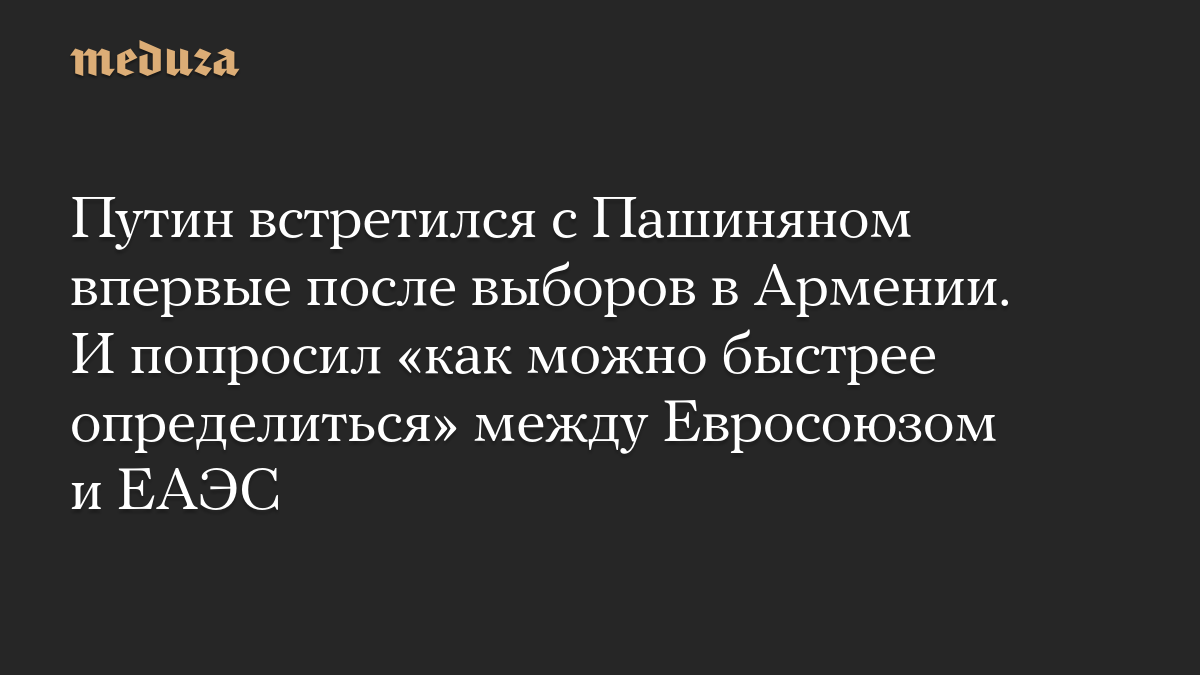 Путин встретился с Пашиняном впервые после выборов в Армении. И попросил «как можно быстрее определиться» между Евросоюзом и ЕАЭС