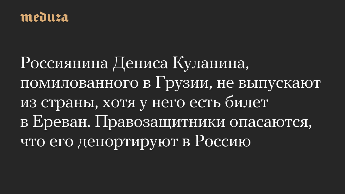 Россиянина Дениса Куланина, помилованного в Грузии, не выпускают из страны, хотя у него есть билет в Ереван. Правозащитники опасаются, что его депортируют в Россию