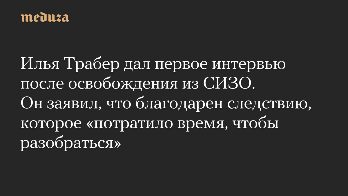 Илья Трабер дал первое интервью после освобождения из СИЗО. Он заявил, что благодарен следствию, которое «потратило время, чтобы разобраться»