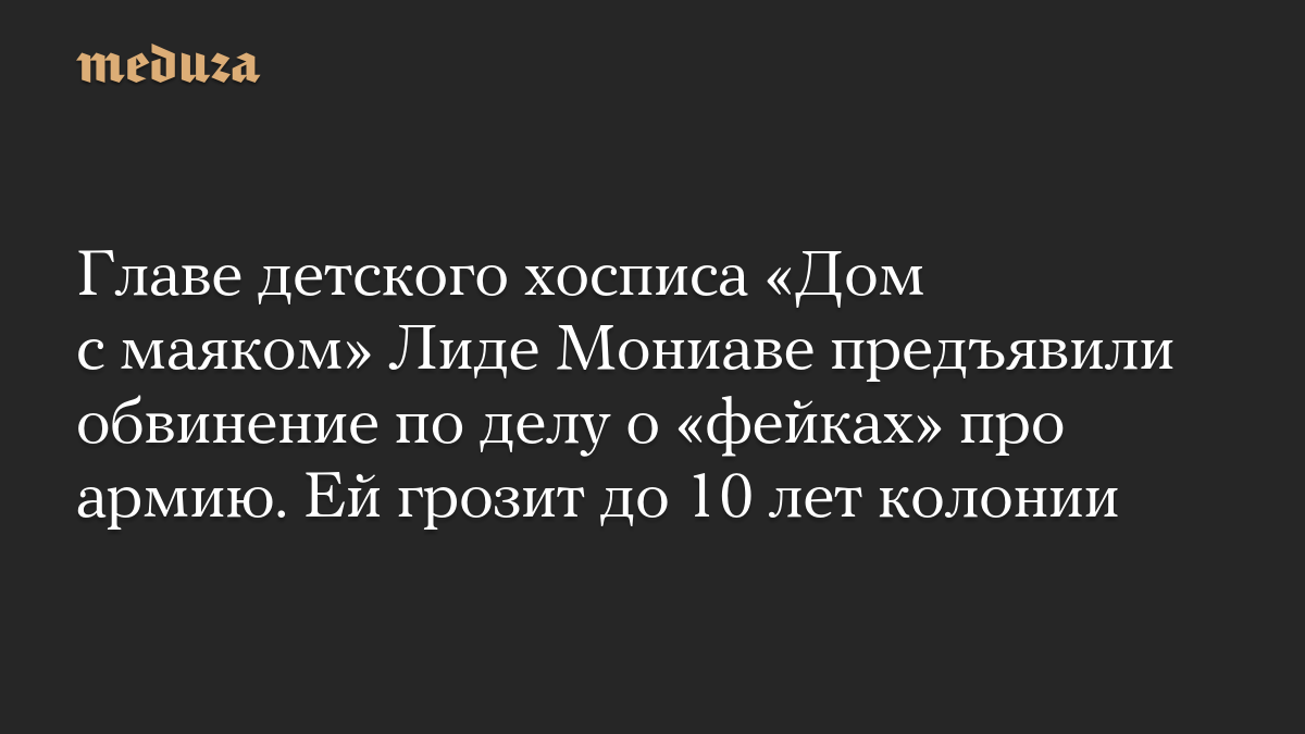 Главе детского хосписа «Дом с маяком» Лиде Мониаве предъявили обвинение по делу о «фейках» про армию. Ей грозит до 10 лет колонии