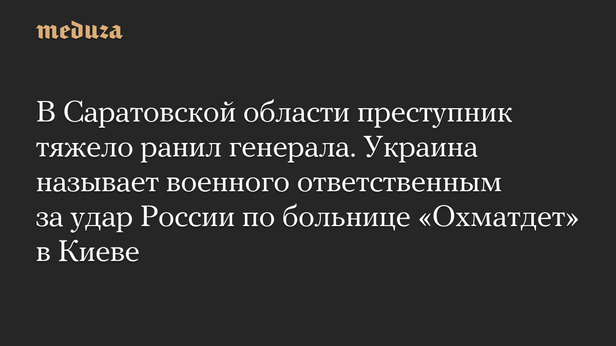 В Саратовской области преступник тяжело ранил генерала. Украина называет военного ответственным за удар России по больнице «Охматдет» в Киеве