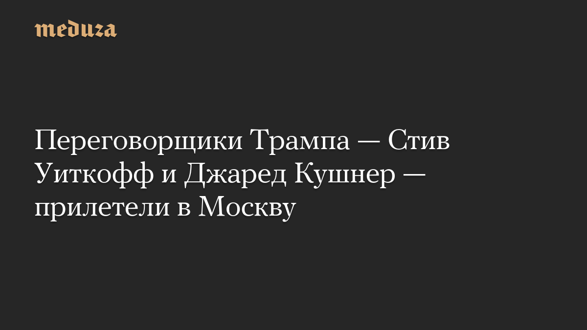 Переговорщики Трампа — Стив Уиткофф и Джаред Кушнер — прилетели в Москву