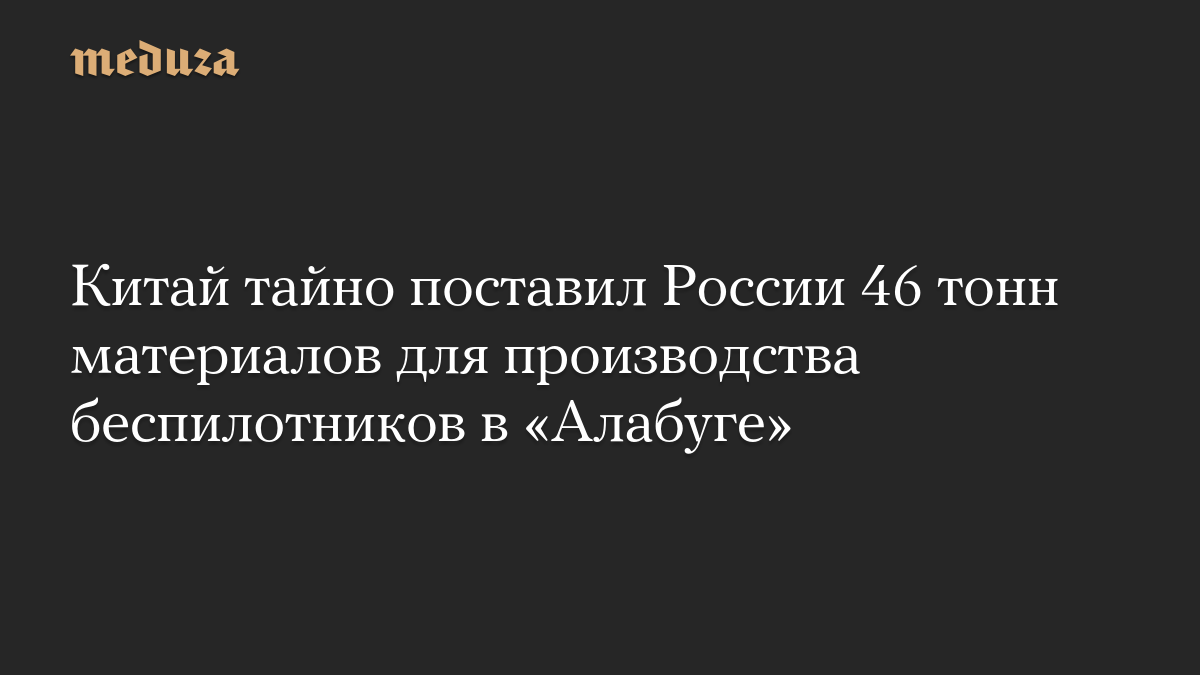 Китай тайно поставил России 46 тонн материалов для производства беспилотников в «Алабуге»