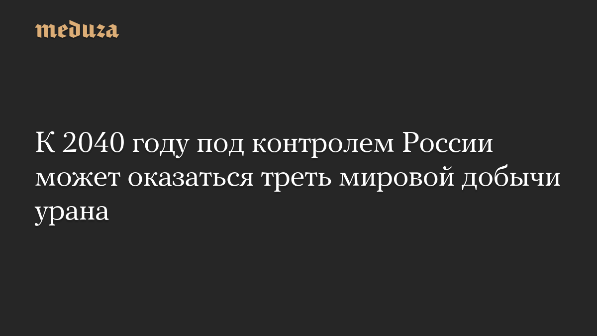 К 2040 году под контролем России может оказаться треть мировой добычи урана