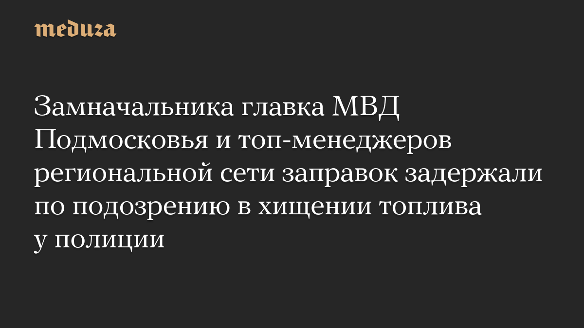 Замначальника главка МВД Подмосковья и топ-менеджеров региональной сети заправок задержали по подозрению в хищении топлива у полиции