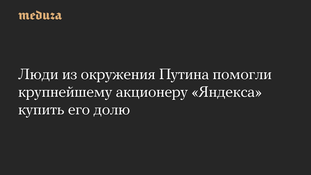 Люди из окружения Путина помогли крупнейшему акционеру «Яндекса» купить его долю