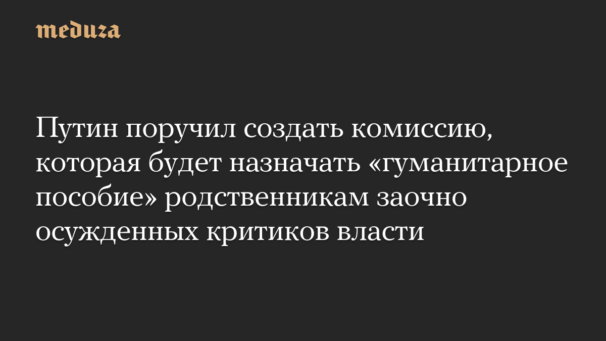 Путин поручил создать комиссию, которая будет назначать «гуманитарное пособие» родственникам заочно осужденных критиков власти