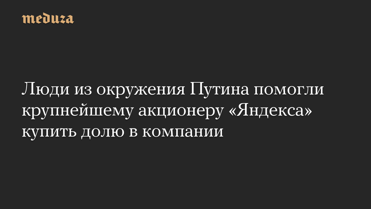 Люди из окружения Путина помогли крупнейшему акционеру «Яндекса» купить долю в компании