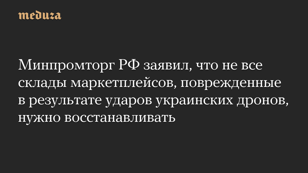Минпромторг РФ заявил, что не все склады маркетплейсов, поврежденные в результате ударов украинских дронов, нужно восстанавливать