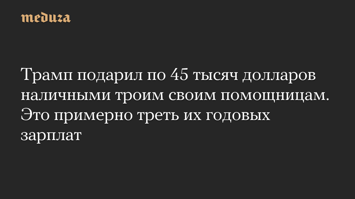 Трамп подарил по 45 тысяч долларов наличными троим своим помощницам. Это примерно треть их годовых зарплат