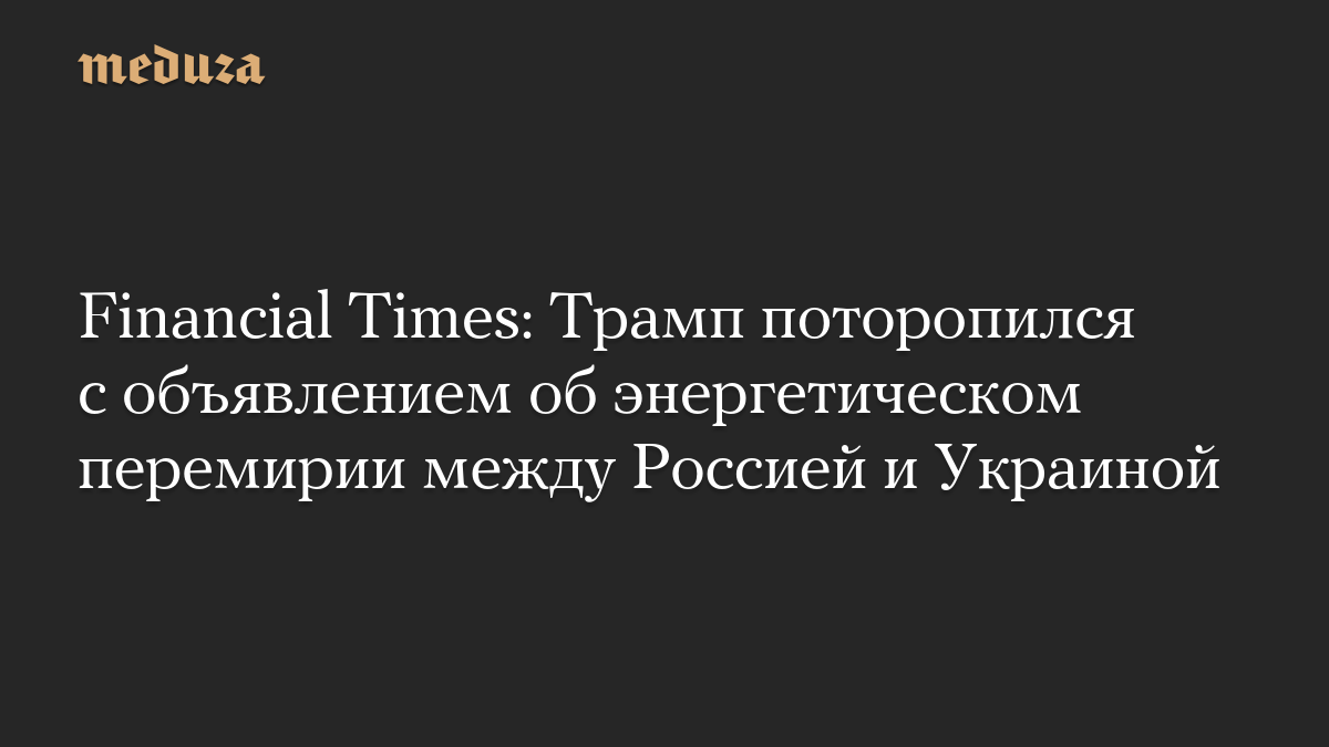 Financial Times: Трамп поторопился с объявлением об энергетическом перемирии между Россией и Украиной