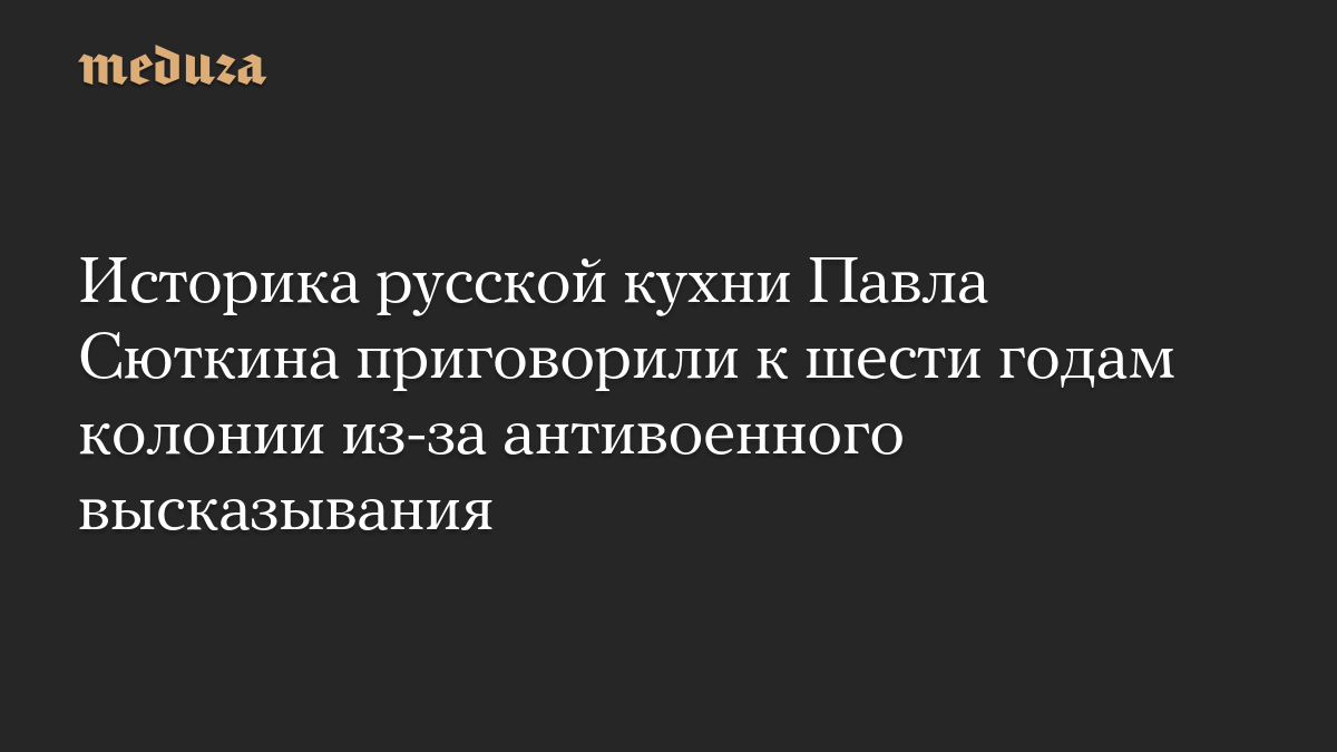Историка русской кухни Павла Сюткина приговорили к шести годам колонии из-за антивоенного высказывания