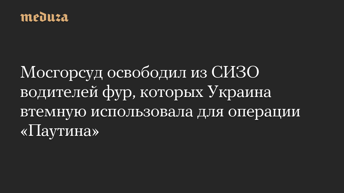 Мосгорсуд освободил из СИЗО водителей фур, которых Украина втемную использовала для операции «Паутина»