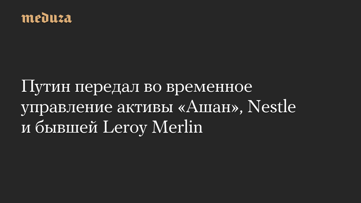 Путин передал во временное управление активы «Ашан», Nestle и бывшей Leroy Merlin