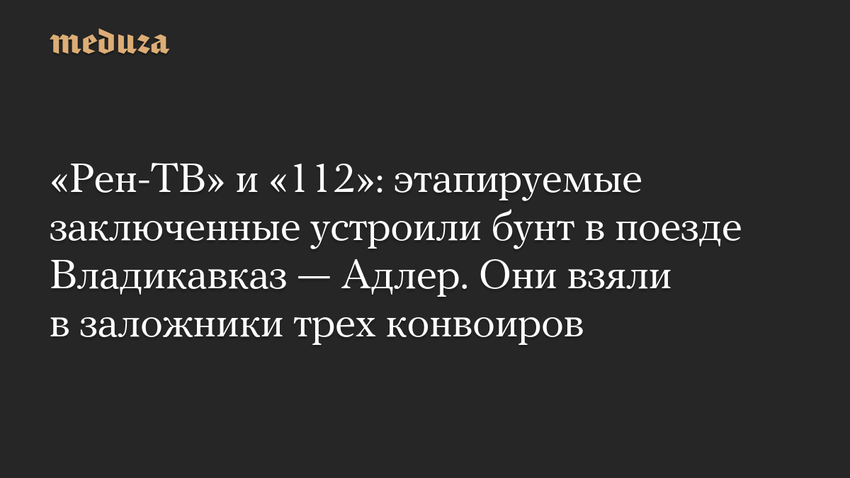 «Рен-ТВ» и «112»: этапируемые заключенные устроили бунт в поезде Владикавказ — Адлер. Они взяли в заложники трех конвоиров