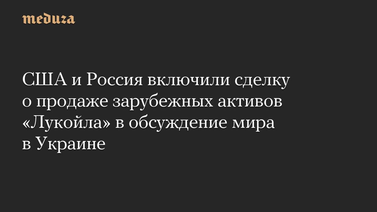 США и Россия включили сделку о продаже зарубежных активов «Лукойла» в обсуждение мира в Украине