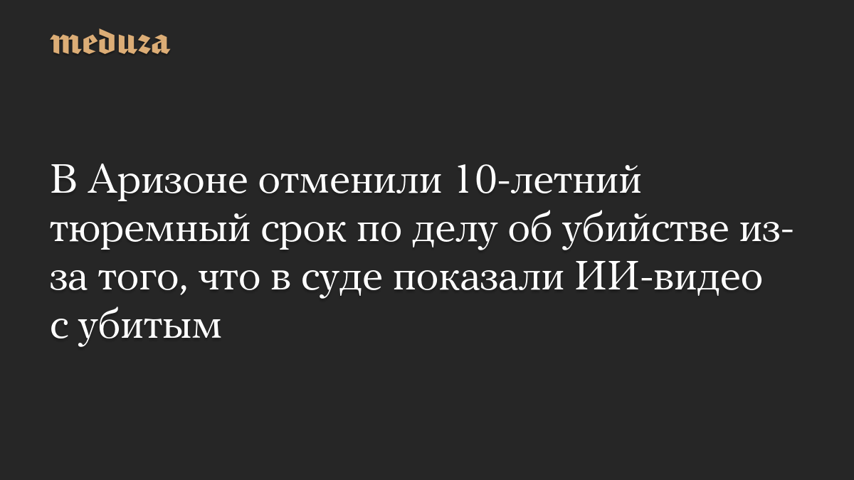 В Аризоне отменили 10-летний тюремный срок по делу об убийстве из-за того, что в суде показали ИИ-видео с убитым