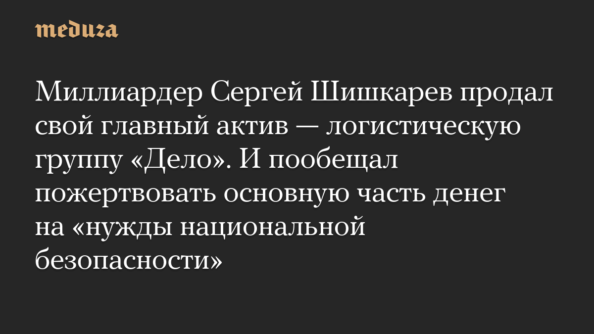 Миллиардер Сергей Шишкарев продал свой главный актив — логистическую группу «Дело». И пообещал пожертвовать основную часть денег на «нужды национальной безопасности»