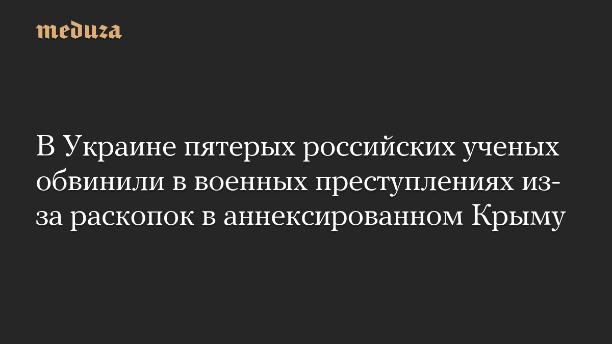 В Украине пятерых российских ученых обвинили в военных преступлениях из-за раскопок в аннексированном Крыму