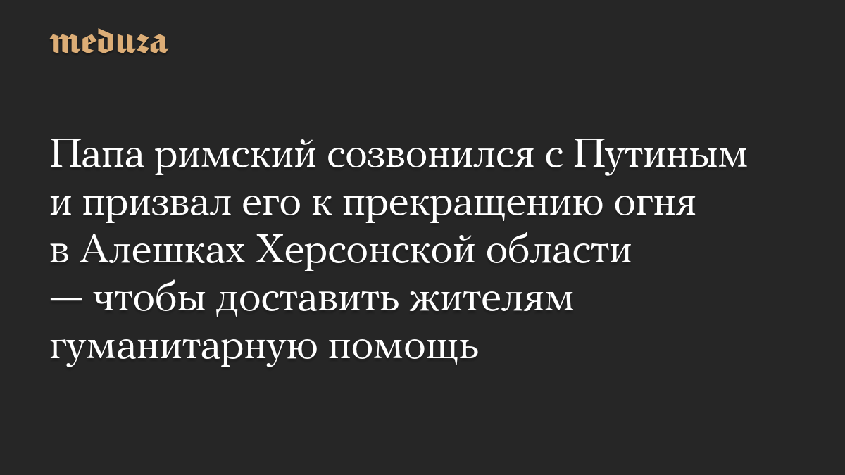 Папа римский созвонился с Путиным и призвал его к прекращению огня в Алешках Херсонской области — чтобы доставить жителям гуманитарную помощь