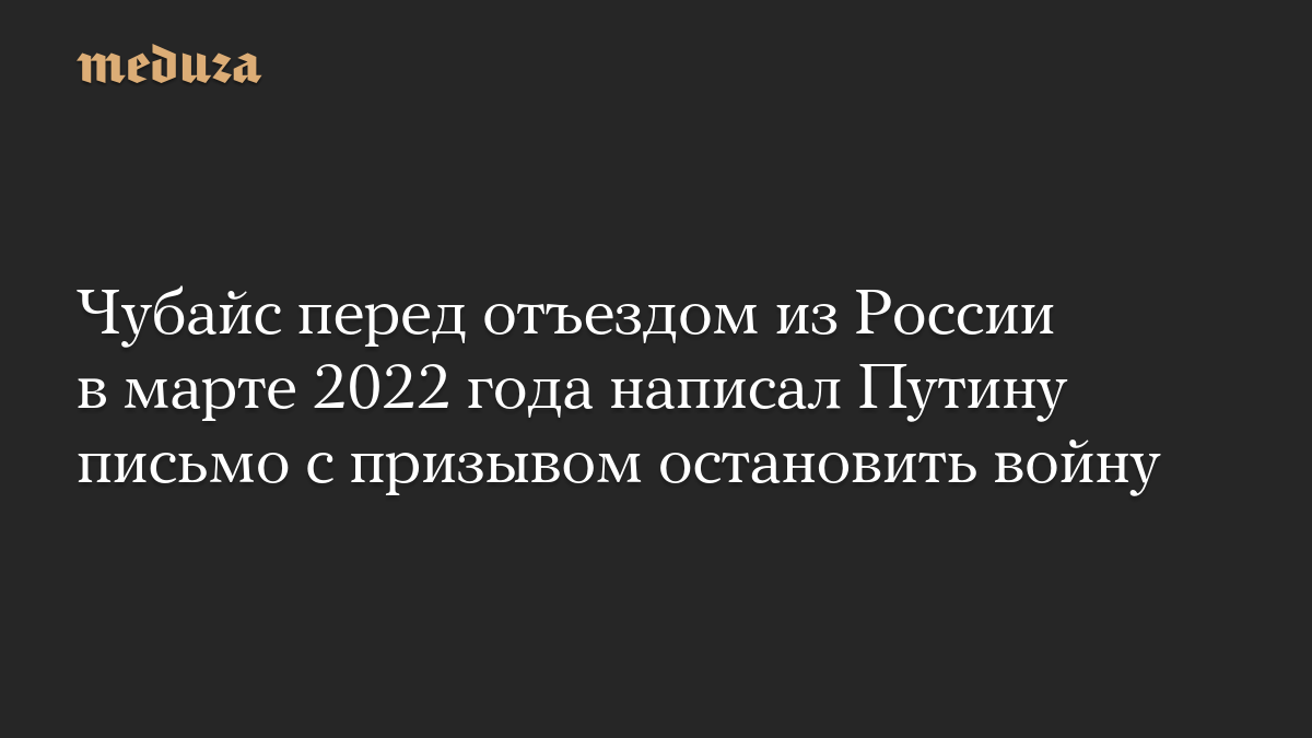 Чубайс перед отъездом из России в марте 2022 года написал Путину письмо с призывом остановить войну