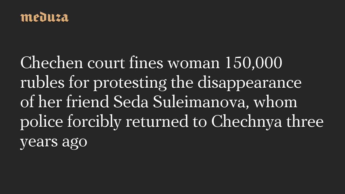 Chechen court fines woman 150,000 rubles for protesting the disappearance of her friend Seda Suleimanova, whom police forcibly returned to Chechnya three years ago