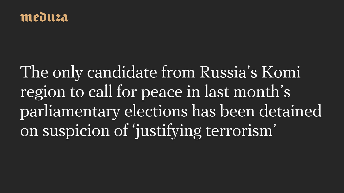 The only candidate from Russia’s Komi region to call for peace in last month’s parliamentary elections has been detained on suspicion of ‘justifying terrorism’