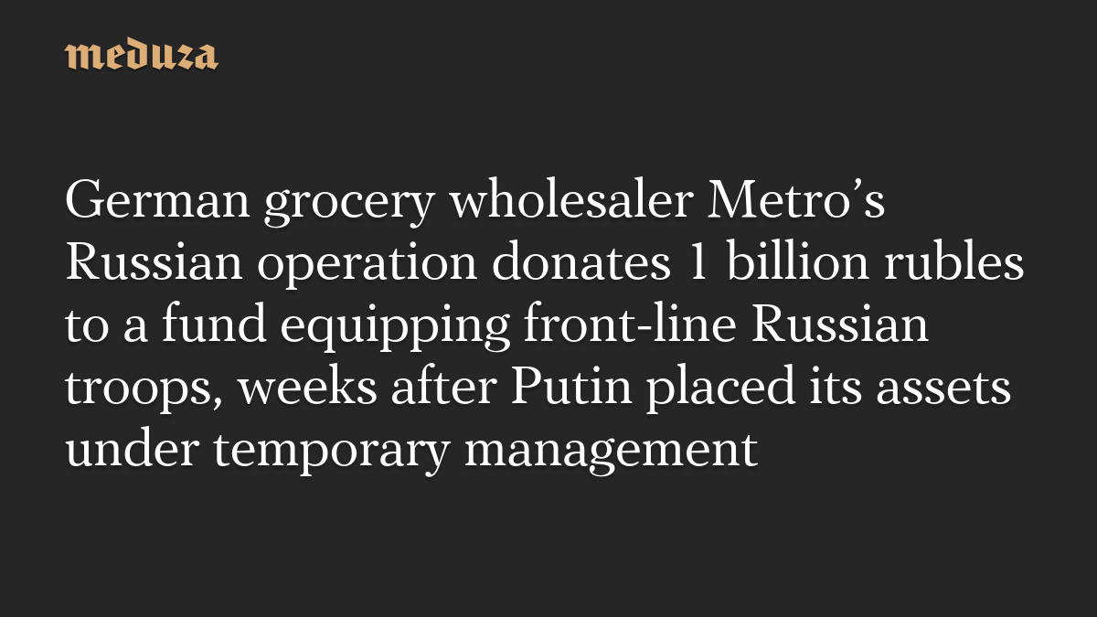 German grocery wholesaler Metro’s Russian operation donates 1 billion rubles to a fund equipping front-line Russian troops, weeks after Putin placed its assets under temporary management