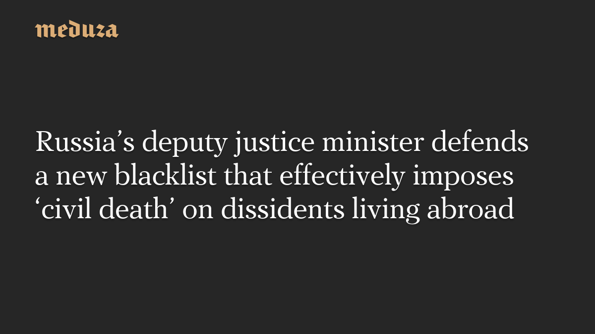 Russia’s deputy justice minister defends a new blacklist that effectively imposes ‘civil death’ on dissidents living abroad