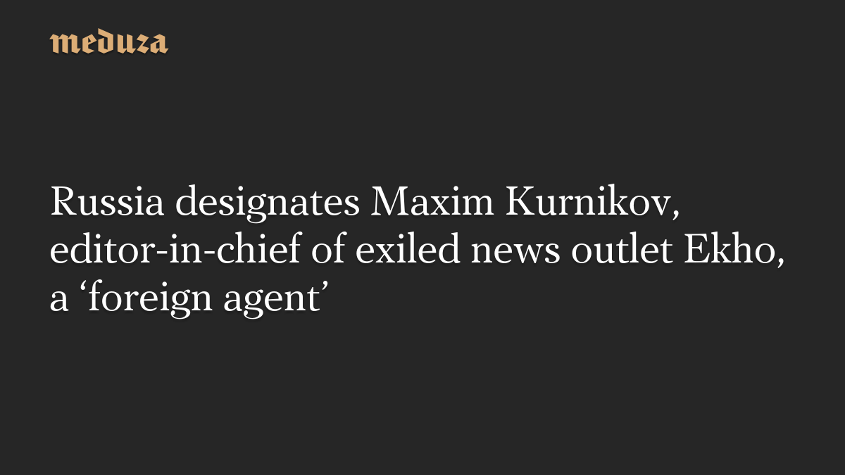 Russia designates Maxim Kurnikov, editor-in-chief of exiled news outlet Ekho, a ‘foreign agent’