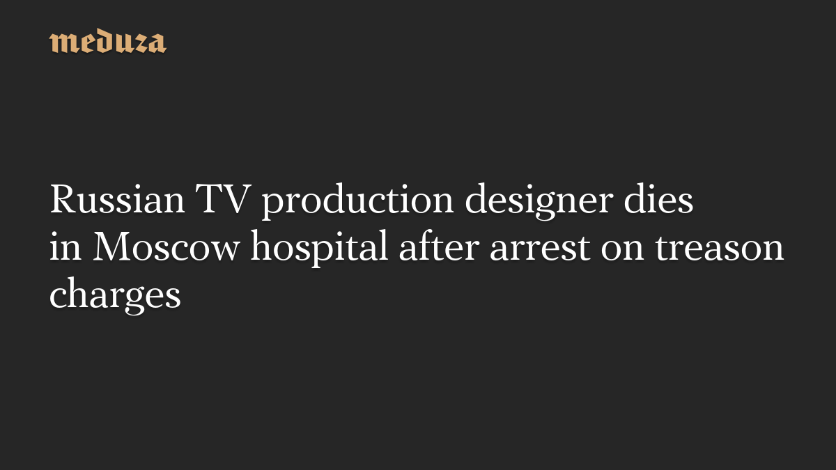 Russian TV production designer dies in Moscow hospital after arrest on treason charges
