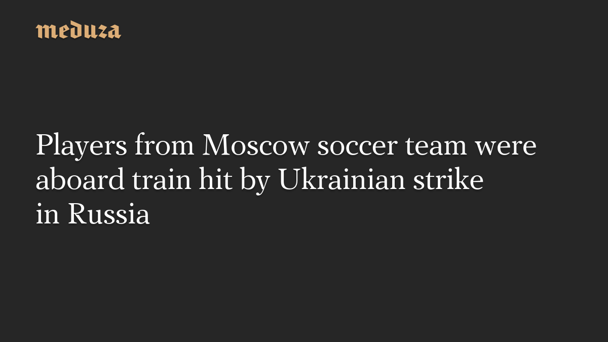 Players from Moscow soccer team were aboard train hit by Ukrainian strike in Russia